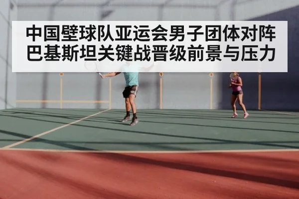中国壁球队亚运会男子团体对阵巴基斯坦关键战晋级前景与压力