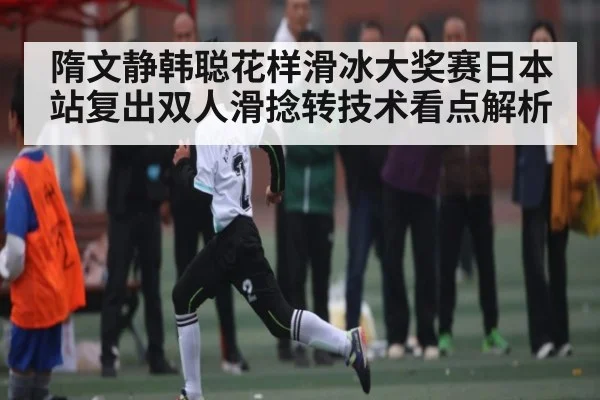隋文静韩聪花样滑冰大奖赛日本站复出双人滑捻转技术看点解析