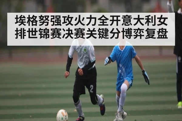 埃格努强攻火力全开意大利女排世锦赛决赛关键分博弈复盘