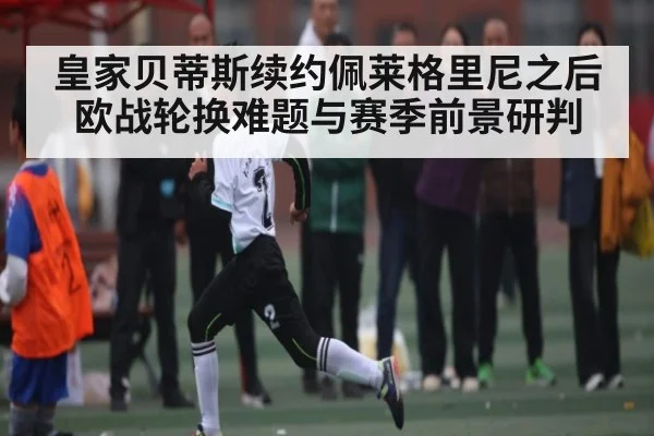皇家贝蒂斯续约佩莱格里尼之后欧战轮换难题与赛季前景研判