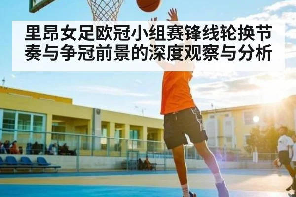 里昂女足欧冠小组赛锋线轮换节奏与争冠前景的深度观察与分析