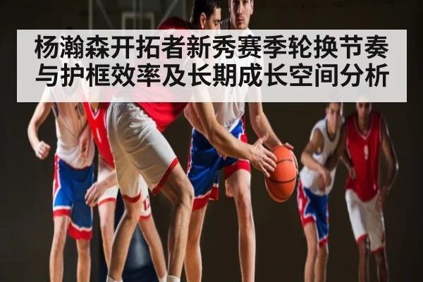 杨瀚森开拓者新秀赛季轮换节奏与护框效率及长期成长空间分析